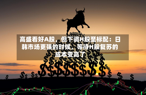 高盛看好A股，但下调H股至标配：日韩市场更强的时候，等待H股复苏的成本变高了-第3张图片