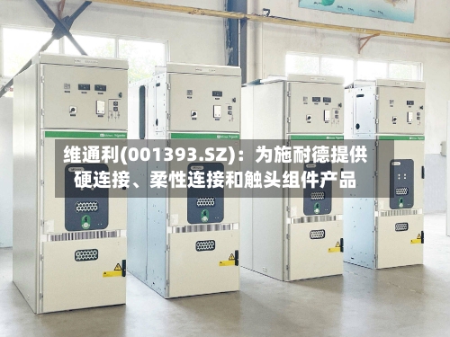 维通利(001393.SZ)：为施耐德提供硬连接、柔性连接和触头组件产品