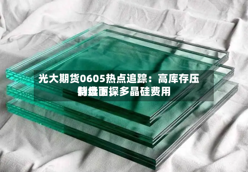 光大期货0605热点追踪：高库存压制盘面，多晶硅费用持续下探-第2张图片