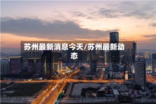 苏州最新消息今天/苏州最新动态-第3张图片