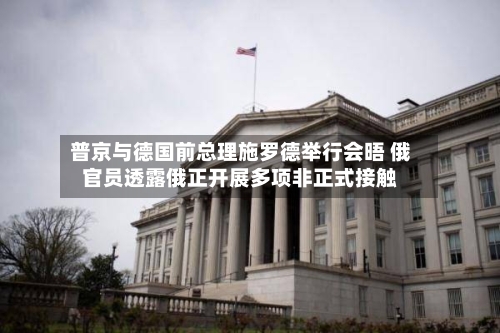 普京与德国前总理施罗德举行会晤 俄官员透露俄正开展多项非正式接触