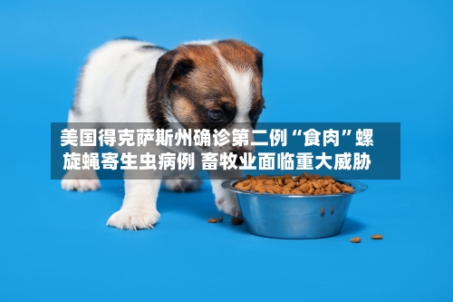 美国得克萨斯州确诊第二例“食肉	”螺旋蝇寄生虫病例 畜牧业面临重大威胁-第2张图片