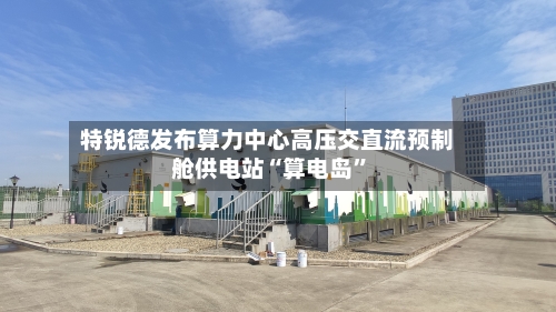 特锐德发布算力中心高压交直流预制舱供电站“算电岛”-第3张图片