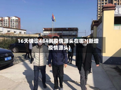 16天确诊484例疫情源头在哪?(新增疫情源头)