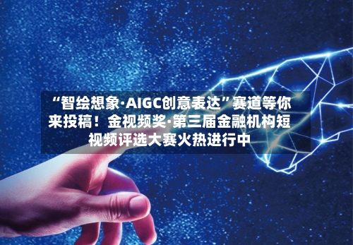 “智绘想象·AIGC创意表达”赛道等你来投稿！金视频奖·第三届金融机构短视频评选大赛火热进行中
