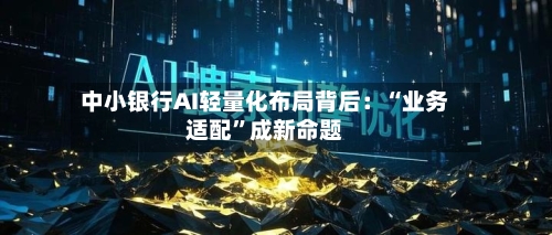 中小银行AI轻量化布局背后：“业务适配”成新命题-第2张图片