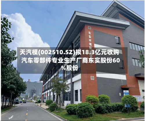 天汽模(002510.SZ)拟18.3亿元收购汽车零部件专业生产厂商东实股份60%股份-第2张图片